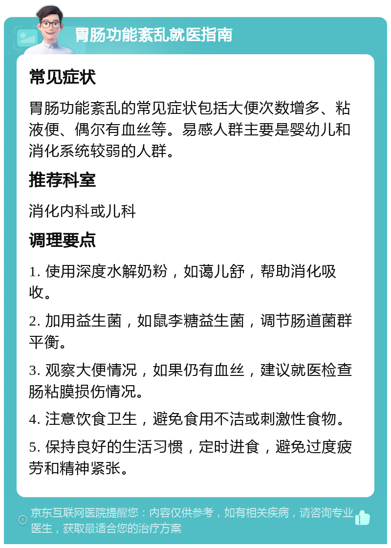 胃肠功能紊乱就医指南 常见症状 胃肠功能紊乱的常见症状包括大便次数增多、粘液便、偶尔有血丝等。易感人群主要是婴幼儿和消化系统较弱的人群。 推荐科室 消化内科或儿科 调理要点 1. 使用深度水解奶粉，如蔼儿舒，帮助消化吸收。 2. 加用益生菌，如鼠李糖益生菌，调节肠道菌群平衡。 3. 观察大便情况，如果仍有血丝，建议就医检查肠粘膜损伤情况。 4. 注意饮食卫生，避免食用不洁或刺激性食物。 5. 保持良好的生活习惯，定时进食，避免过度疲劳和精神紧张。