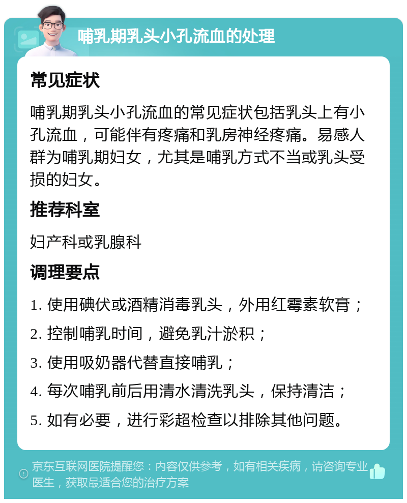 哺乳期乳头小孔流血的处理 常见症状 哺乳期乳头小孔流血的常见症状包括乳头上有小孔流血，可能伴有疼痛和乳房神经疼痛。易感人群为哺乳期妇女，尤其是哺乳方式不当或乳头受损的妇女。 推荐科室 妇产科或乳腺科 调理要点 1. 使用碘伏或酒精消毒乳头，外用红霉素软膏； 2. 控制哺乳时间，避免乳汁淤积； 3. 使用吸奶器代替直接哺乳； 4. 每次哺乳前后用清水清洗乳头，保持清洁； 5. 如有必要，进行彩超检查以排除其他问题。