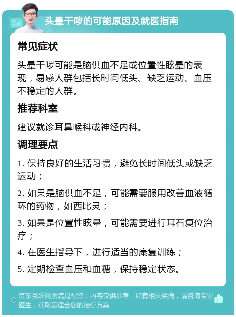 头晕干哕的可能原因及就医指南 常见症状 头晕干哕可能是脑供血不足或位置性眩晕的表现，易感人群包括长时间低头、缺乏运动、血压不稳定的人群。 推荐科室 建议就诊耳鼻喉科或神经内科。 调理要点 1. 保持良好的生活习惯，避免长时间低头或缺乏运动； 2. 如果是脑供血不足，可能需要服用改善血液循环的药物，如西比灵； 3. 如果是位置性眩晕，可能需要进行耳石复位治疗； 4. 在医生指导下，进行适当的康复训练； 5. 定期检查血压和血糖，保持稳定状态。