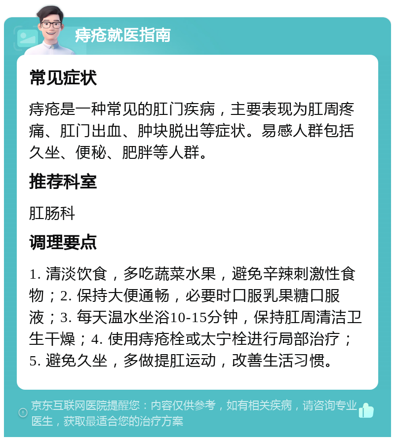 痔疮就医指南 常见症状 痔疮是一种常见的肛门疾病，主要表现为肛周疼痛、肛门出血、肿块脱出等症状。易感人群包括久坐、便秘、肥胖等人群。 推荐科室 肛肠科 调理要点 1. 清淡饮食，多吃蔬菜水果，避免辛辣刺激性食物；2. 保持大便通畅，必要时口服乳果糖口服液；3. 每天温水坐浴10-15分钟，保持肛周清洁卫生干燥；4. 使用痔疮栓或太宁栓进行局部治疗；5. 避免久坐，多做提肛运动，改善生活习惯。