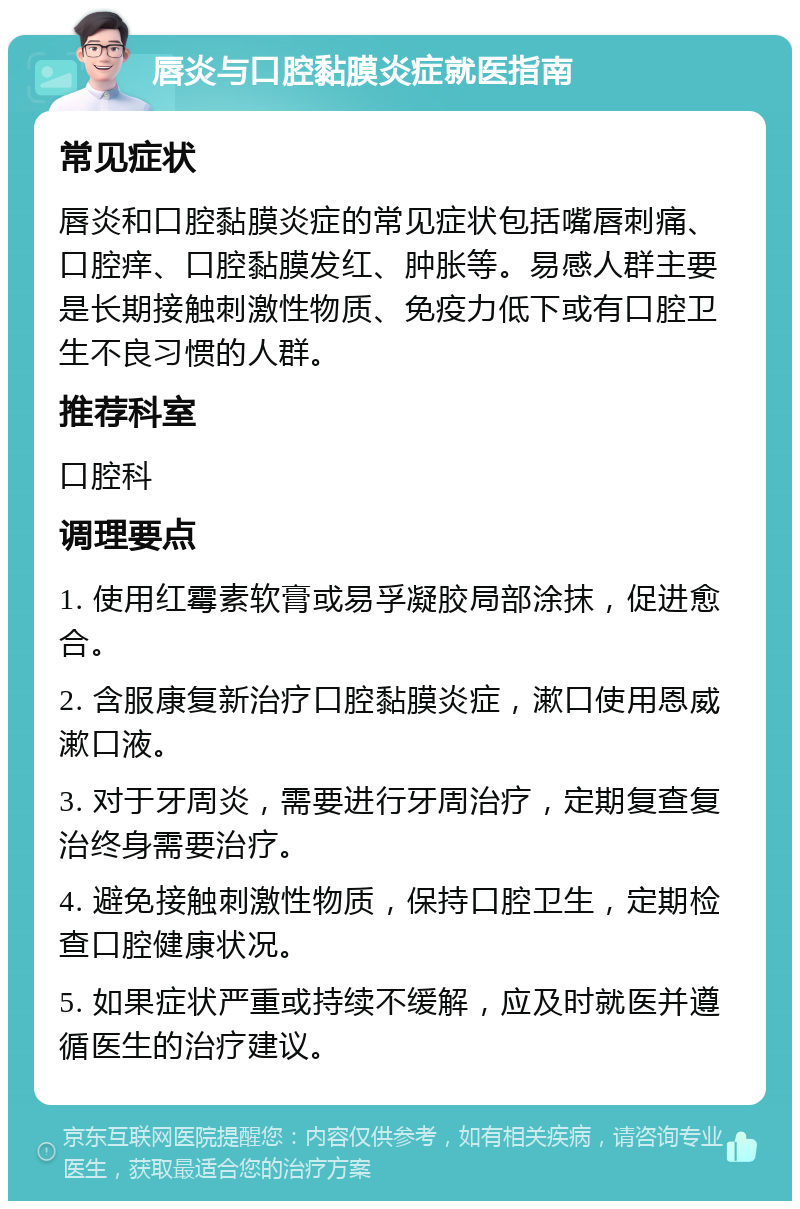 唇炎与口腔黏膜炎症就医指南 常见症状 唇炎和口腔黏膜炎症的常见症状包括嘴唇刺痛、口腔痒、口腔黏膜发红、肿胀等。易感人群主要是长期接触刺激性物质、免疫力低下或有口腔卫生不良习惯的人群。 推荐科室 口腔科 调理要点 1. 使用红霉素软膏或易孚凝胶局部涂抹，促进愈合。 2. 含服康复新治疗口腔黏膜炎症，漱口使用恩威漱口液。 3. 对于牙周炎，需要进行牙周治疗，定期复查复治终身需要治疗。 4. 避免接触刺激性物质，保持口腔卫生，定期检查口腔健康状况。 5. 如果症状严重或持续不缓解，应及时就医并遵循医生的治疗建议。