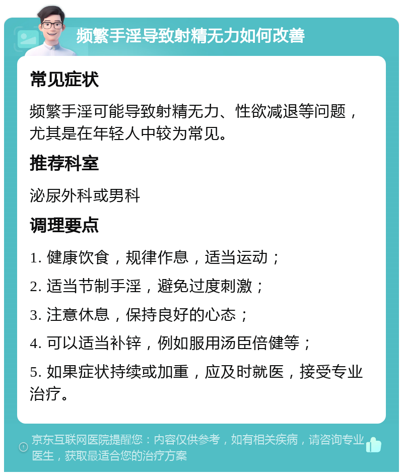 频繁手淫导致射精无力如何改善 常见症状 频繁手淫可能导致射精无力、性欲减退等问题，尤其是在年轻人中较为常见。 推荐科室 泌尿外科或男科 调理要点 1. 健康饮食，规律作息，适当运动； 2. 适当节制手淫，避免过度刺激； 3. 注意休息，保持良好的心态； 4. 可以适当补锌，例如服用汤臣倍健等； 5. 如果症状持续或加重，应及时就医，接受专业治疗。