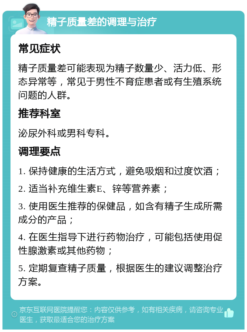 精子质量差的调理与治疗 常见症状 精子质量差可能表现为精子数量少、活力低、形态异常等，常见于男性不育症患者或有生殖系统问题的人群。 推荐科室 泌尿外科或男科专科。 调理要点 1. 保持健康的生活方式，避免吸烟和过度饮酒； 2. 适当补充维生素E、锌等营养素； 3. 使用医生推荐的保健品，如含有精子生成所需成分的产品； 4. 在医生指导下进行药物治疗，可能包括使用促性腺激素或其他药物； 5. 定期复查精子质量，根据医生的建议调整治疗方案。