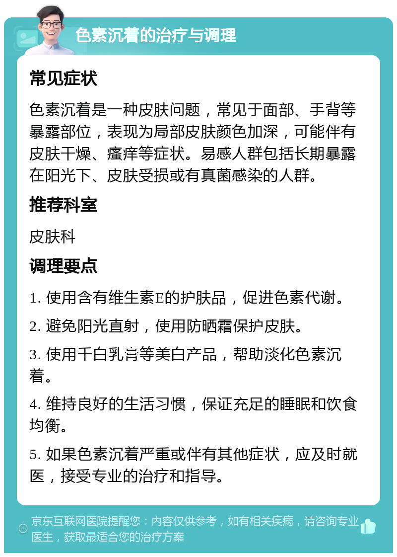 色素沉着的治疗与调理 常见症状 色素沉着是一种皮肤问题，常见于面部、手背等暴露部位，表现为局部皮肤颜色加深，可能伴有皮肤干燥、瘙痒等症状。易感人群包括长期暴露在阳光下、皮肤受损或有真菌感染的人群。 推荐科室 皮肤科 调理要点 1. 使用含有维生素E的护肤品，促进色素代谢。 2. 避免阳光直射，使用防晒霜保护皮肤。 3. 使用千白乳膏等美白产品，帮助淡化色素沉着。 4. 维持良好的生活习惯，保证充足的睡眠和饮食均衡。 5. 如果色素沉着严重或伴有其他症状，应及时就医，接受专业的治疗和指导。