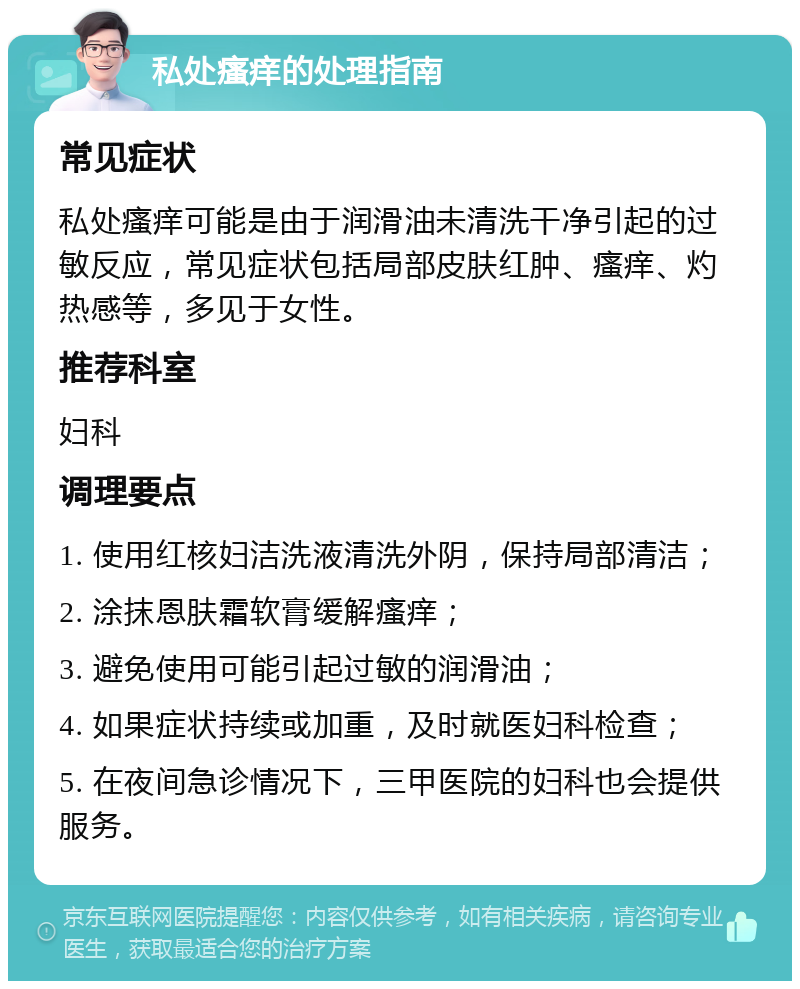 私处瘙痒的处理指南 常见症状 私处瘙痒可能是由于润滑油未清洗干净引起的过敏反应，常见症状包括局部皮肤红肿、瘙痒、灼热感等，多见于女性。 推荐科室 妇科 调理要点 1. 使用红核妇洁洗液清洗外阴，保持局部清洁； 2. 涂抹恩肤霜软膏缓解瘙痒； 3. 避免使用可能引起过敏的润滑油； 4. 如果症状持续或加重，及时就医妇科检查； 5. 在夜间急诊情况下，三甲医院的妇科也会提供服务。