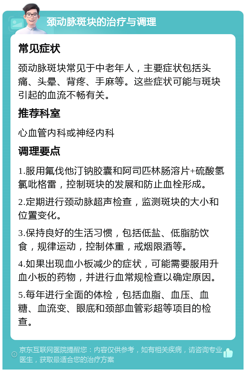 颈动脉斑块的治疗与调理 常见症状 颈动脉斑块常见于中老年人，主要症状包括头痛、头晕、背疼、手麻等。这些症状可能与斑块引起的血流不畅有关。 推荐科室 心血管内科或神经内科 调理要点 1.服用氟伐他汀钠胶囊和阿司匹林肠溶片+硫酸氢氯吡格雷，控制斑块的发展和防止血栓形成。 2.定期进行颈动脉超声检查，监测斑块的大小和位置变化。 3.保持良好的生活习惯，包括低盐、低脂肪饮食，规律运动，控制体重，戒烟限酒等。 4.如果出现血小板减少的症状，可能需要服用升血小板的药物，并进行血常规检查以确定原因。 5.每年进行全面的体检，包括血脂、血压、血糖、血流变、眼底和颈部血管彩超等项目的检查。