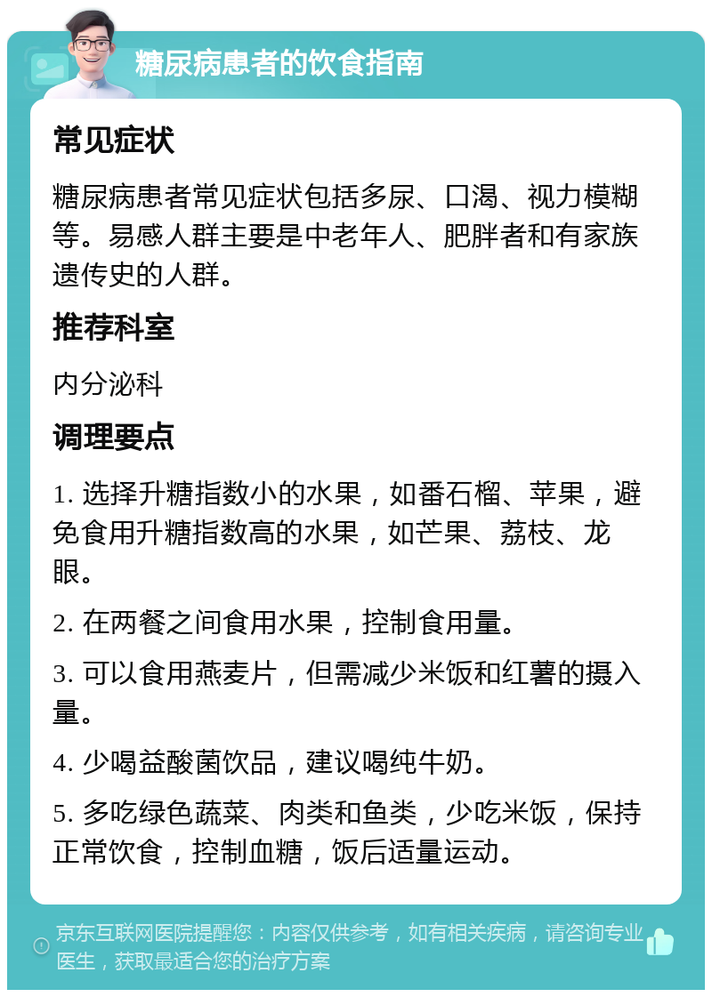 糖尿病患者的饮食指南 常见症状 糖尿病患者常见症状包括多尿、口渴、视力模糊等。易感人群主要是中老年人、肥胖者和有家族遗传史的人群。 推荐科室 内分泌科 调理要点 1. 选择升糖指数小的水果，如番石榴、苹果，避免食用升糖指数高的水果，如芒果、荔枝、龙眼。 2. 在两餐之间食用水果，控制食用量。 3. 可以食用燕麦片，但需减少米饭和红薯的摄入量。 4. 少喝益酸菌饮品，建议喝纯牛奶。 5. 多吃绿色蔬菜、肉类和鱼类，少吃米饭，保持正常饮食，控制血糖，饭后适量运动。