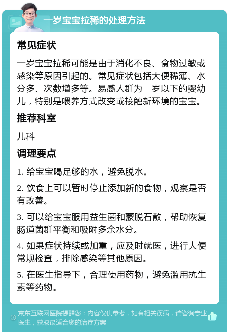 一岁宝宝拉稀的处理方法 常见症状 一岁宝宝拉稀可能是由于消化不良、食物过敏或感染等原因引起的。常见症状包括大便稀薄、水分多、次数增多等。易感人群为一岁以下的婴幼儿，特别是喂养方式改变或接触新环境的宝宝。 推荐科室 儿科 调理要点 1. 给宝宝喝足够的水，避免脱水。 2. 饮食上可以暂时停止添加新的食物，观察是否有改善。 3. 可以给宝宝服用益生菌和蒙脱石散，帮助恢复肠道菌群平衡和吸附多余水分。 4. 如果症状持续或加重，应及时就医，进行大便常规检查，排除感染等其他原因。 5. 在医生指导下，合理使用药物，避免滥用抗生素等药物。