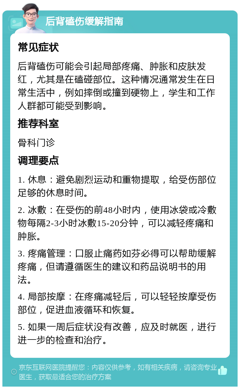 后背磕伤缓解指南 常见症状 后背磕伤可能会引起局部疼痛、肿胀和皮肤发红，尤其是在磕碰部位。这种情况通常发生在日常生活中，例如摔倒或撞到硬物上，学生和工作人群都可能受到影响。 推荐科室 骨科门诊 调理要点 1. 休息：避免剧烈运动和重物提取，给受伤部位足够的休息时间。 2. 冰敷：在受伤的前48小时内，使用冰袋或冷敷物每隔2-3小时冰敷15-20分钟，可以减轻疼痛和肿胀。 3. 疼痛管理：口服止痛药如芬必得可以帮助缓解疼痛，但请遵循医生的建议和药品说明书的用法。 4. 局部按摩：在疼痛减轻后，可以轻轻按摩受伤部位，促进血液循环和恢复。 5. 如果一周后症状没有改善，应及时就医，进行进一步的检查和治疗。