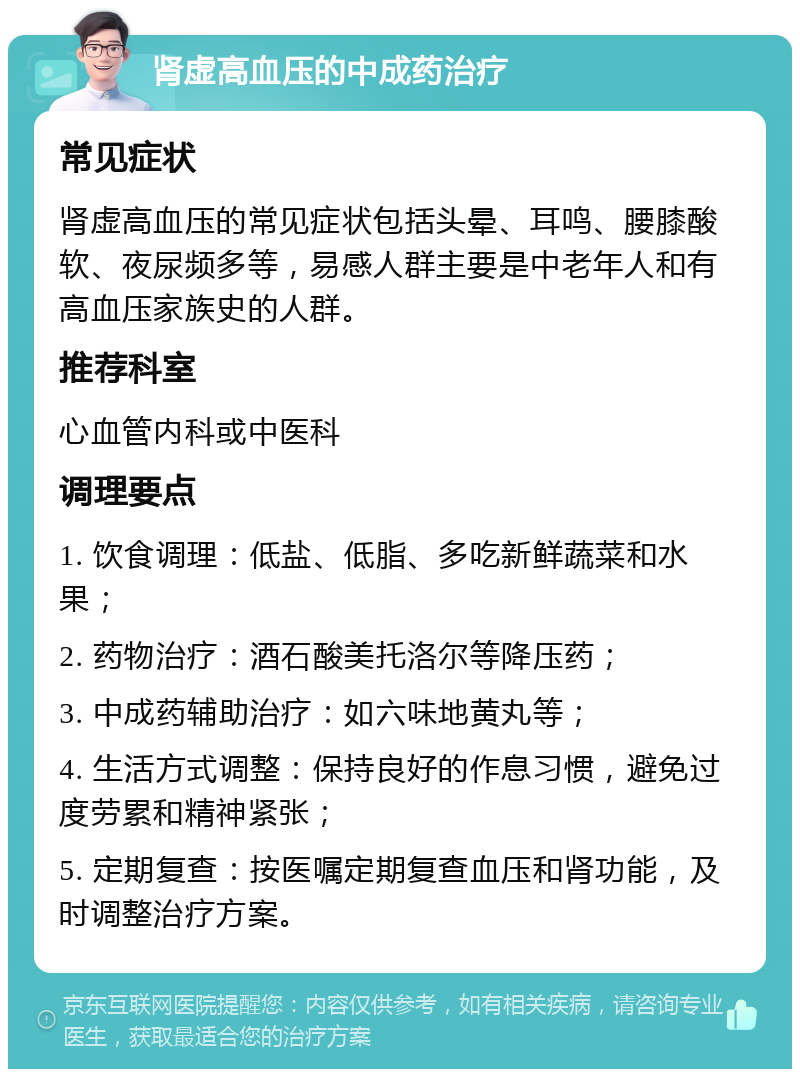 肾虚高血压的中成药治疗 常见症状 肾虚高血压的常见症状包括头晕、耳鸣、腰膝酸软、夜尿频多等，易感人群主要是中老年人和有高血压家族史的人群。 推荐科室 心血管内科或中医科 调理要点 1. 饮食调理：低盐、低脂、多吃新鲜蔬菜和水果； 2. 药物治疗：酒石酸美托洛尔等降压药； 3. 中成药辅助治疗：如六味地黄丸等； 4. 生活方式调整：保持良好的作息习惯，避免过度劳累和精神紧张； 5. 定期复查：按医嘱定期复查血压和肾功能，及时调整治疗方案。