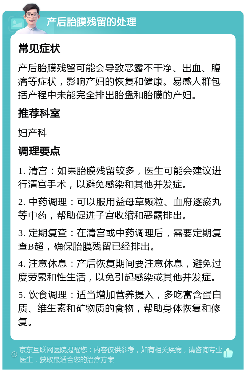 产后胎膜残留的处理 常见症状 产后胎膜残留可能会导致恶露不干净、出血、腹痛等症状，影响产妇的恢复和健康。易感人群包括产程中未能完全排出胎盘和胎膜的产妇。 推荐科室 妇产科 调理要点 1. 清宫：如果胎膜残留较多，医生可能会建议进行清宫手术，以避免感染和其他并发症。 2. 中药调理：可以服用益母草颗粒、血府逐瘀丸等中药，帮助促进子宫收缩和恶露排出。 3. 定期复查：在清宫或中药调理后，需要定期复查B超，确保胎膜残留已经排出。 4. 注意休息：产后恢复期间要注意休息，避免过度劳累和性生活，以免引起感染或其他并发症。 5. 饮食调理：适当增加营养摄入，多吃富含蛋白质、维生素和矿物质的食物，帮助身体恢复和修复。