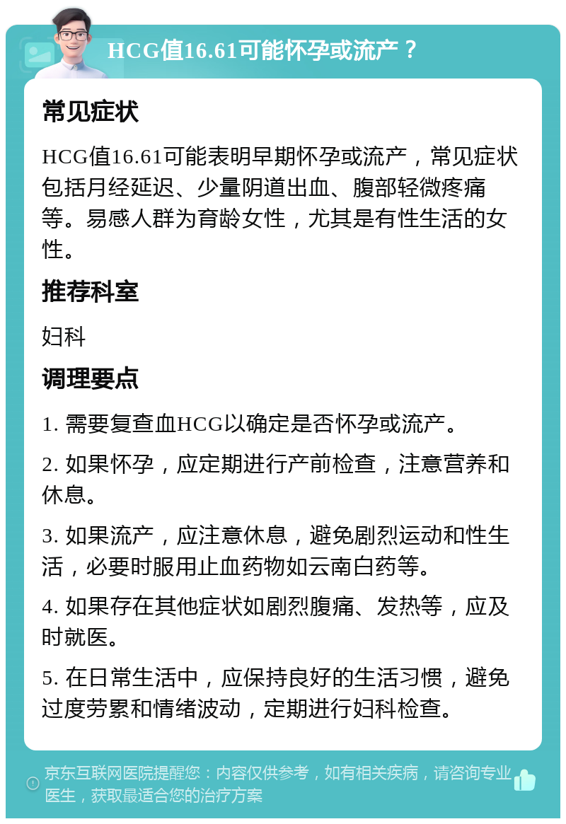 HCG值16.61可能怀孕或流产？ 常见症状 HCG值16.61可能表明早期怀孕或流产，常见症状包括月经延迟、少量阴道出血、腹部轻微疼痛等。易感人群为育龄女性，尤其是有性生活的女性。 推荐科室 妇科 调理要点 1. 需要复查血HCG以确定是否怀孕或流产。 2. 如果怀孕，应定期进行产前检查，注意营养和休息。 3. 如果流产，应注意休息，避免剧烈运动和性生活，必要时服用止血药物如云南白药等。 4. 如果存在其他症状如剧烈腹痛、发热等，应及时就医。 5. 在日常生活中，应保持良好的生活习惯，避免过度劳累和情绪波动，定期进行妇科检查。