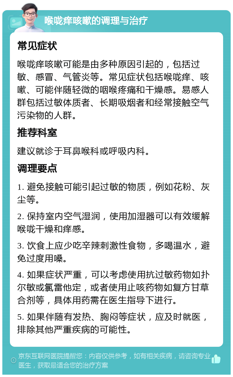 喉咙痒咳嗽的调理与治疗 常见症状 喉咙痒咳嗽可能是由多种原因引起的，包括过敏、感冒、气管炎等。常见症状包括喉咙痒、咳嗽、可能伴随轻微的咽喉疼痛和干燥感。易感人群包括过敏体质者、长期吸烟者和经常接触空气污染物的人群。 推荐科室 建议就诊于耳鼻喉科或呼吸内科。 调理要点 1. 避免接触可能引起过敏的物质，例如花粉、灰尘等。 2. 保持室内空气湿润，使用加湿器可以有效缓解喉咙干燥和痒感。 3. 饮食上应少吃辛辣刺激性食物，多喝温水，避免过度用嗓。 4. 如果症状严重，可以考虑使用抗过敏药物如扑尔敏或氯雷他定，或者使用止咳药物如复方甘草合剂等，具体用药需在医生指导下进行。 5. 如果伴随有发热、胸闷等症状，应及时就医，排除其他严重疾病的可能性。