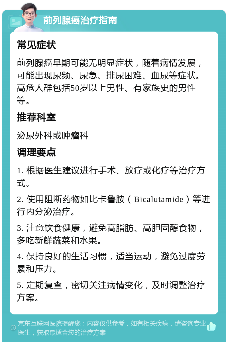 前列腺癌治疗指南 常见症状 前列腺癌早期可能无明显症状，随着病情发展，可能出现尿频、尿急、排尿困难、血尿等症状。高危人群包括50岁以上男性、有家族史的男性等。 推荐科室 泌尿外科或肿瘤科 调理要点 1. 根据医生建议进行手术、放疗或化疗等治疗方式。 2. 使用阻断药物如比卡鲁胺（Bicalutamide）等进行内分泌治疗。 3. 注意饮食健康，避免高脂肪、高胆固醇食物，多吃新鲜蔬菜和水果。 4. 保持良好的生活习惯，适当运动，避免过度劳累和压力。 5. 定期复查，密切关注病情变化，及时调整治疗方案。