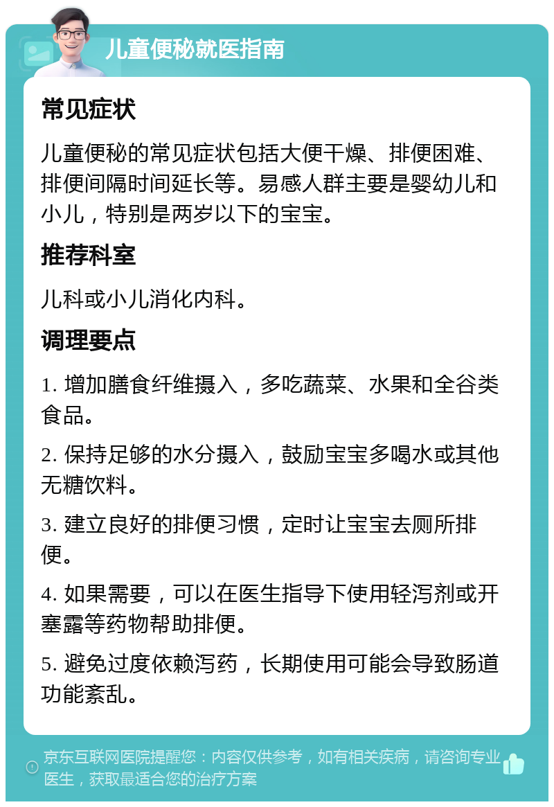 儿童便秘就医指南 常见症状 儿童便秘的常见症状包括大便干燥、排便困难、排便间隔时间延长等。易感人群主要是婴幼儿和小儿，特别是两岁以下的宝宝。 推荐科室 儿科或小儿消化内科。 调理要点 1. 增加膳食纤维摄入，多吃蔬菜、水果和全谷类食品。 2. 保持足够的水分摄入，鼓励宝宝多喝水或其他无糖饮料。 3. 建立良好的排便习惯，定时让宝宝去厕所排便。 4. 如果需要，可以在医生指导下使用轻泻剂或开塞露等药物帮助排便。 5. 避免过度依赖泻药，长期使用可能会导致肠道功能紊乱。