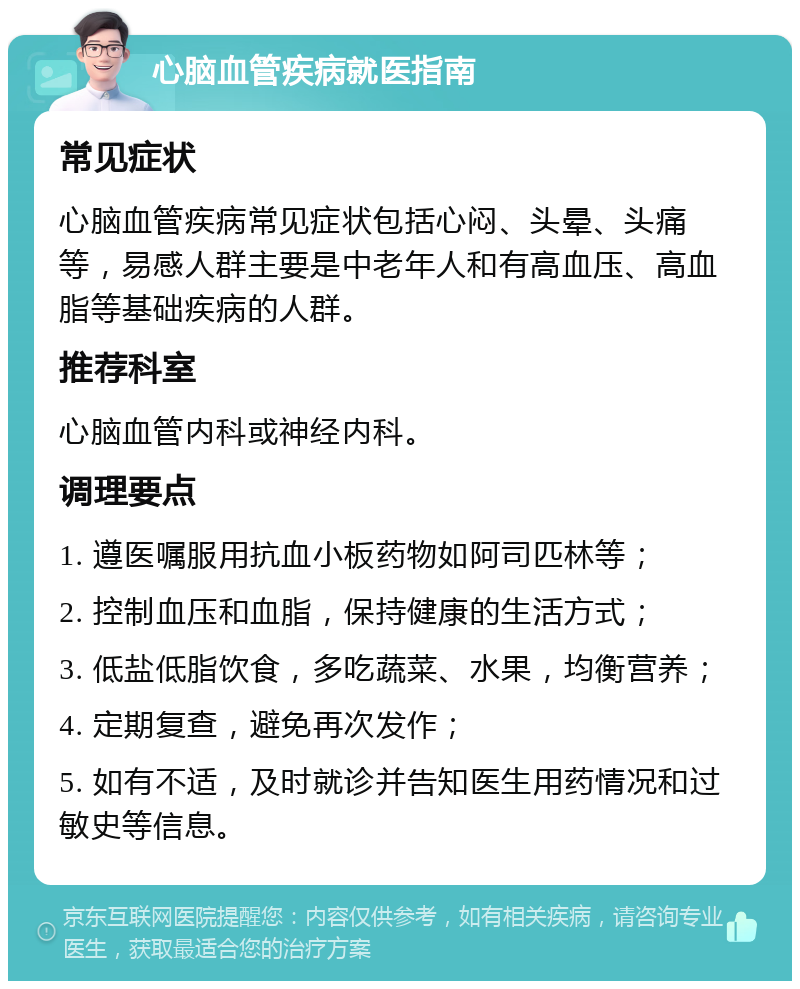 心脑血管疾病就医指南 常见症状 心脑血管疾病常见症状包括心闷、头晕、头痛等，易感人群主要是中老年人和有高血压、高血脂等基础疾病的人群。 推荐科室 心脑血管内科或神经内科。 调理要点 1. 遵医嘱服用抗血小板药物如阿司匹林等； 2. 控制血压和血脂，保持健康的生活方式； 3. 低盐低脂饮食，多吃蔬菜、水果，均衡营养； 4. 定期复查，避免再次发作； 5. 如有不适，及时就诊并告知医生用药情况和过敏史等信息。