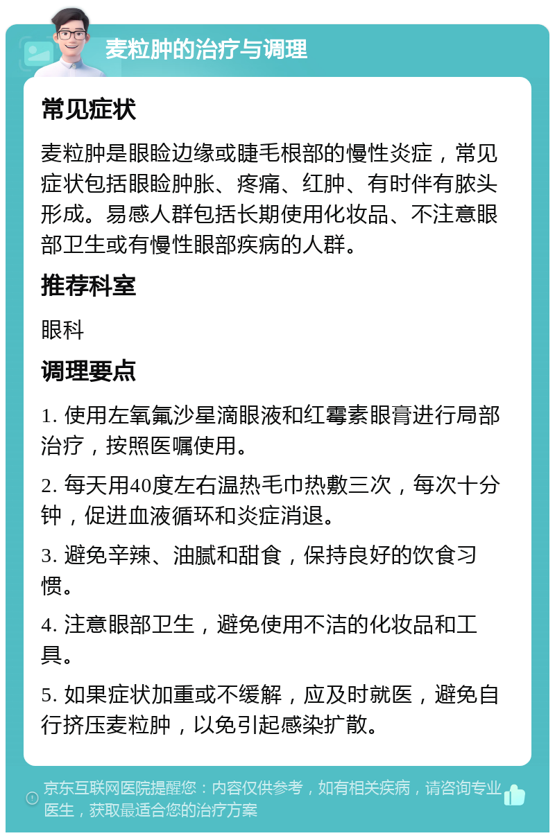 麦粒肿的治疗与调理 常见症状 麦粒肿是眼睑边缘或睫毛根部的慢性炎症，常见症状包括眼睑肿胀、疼痛、红肿、有时伴有脓头形成。易感人群包括长期使用化妆品、不注意眼部卫生或有慢性眼部疾病的人群。 推荐科室 眼科 调理要点 1. 使用左氧氟沙星滴眼液和红霉素眼膏进行局部治疗，按照医嘱使用。 2. 每天用40度左右温热毛巾热敷三次，每次十分钟，促进血液循环和炎症消退。 3. 避免辛辣、油腻和甜食，保持良好的饮食习惯。 4. 注意眼部卫生，避免使用不洁的化妆品和工具。 5. 如果症状加重或不缓解，应及时就医，避免自行挤压麦粒肿，以免引起感染扩散。