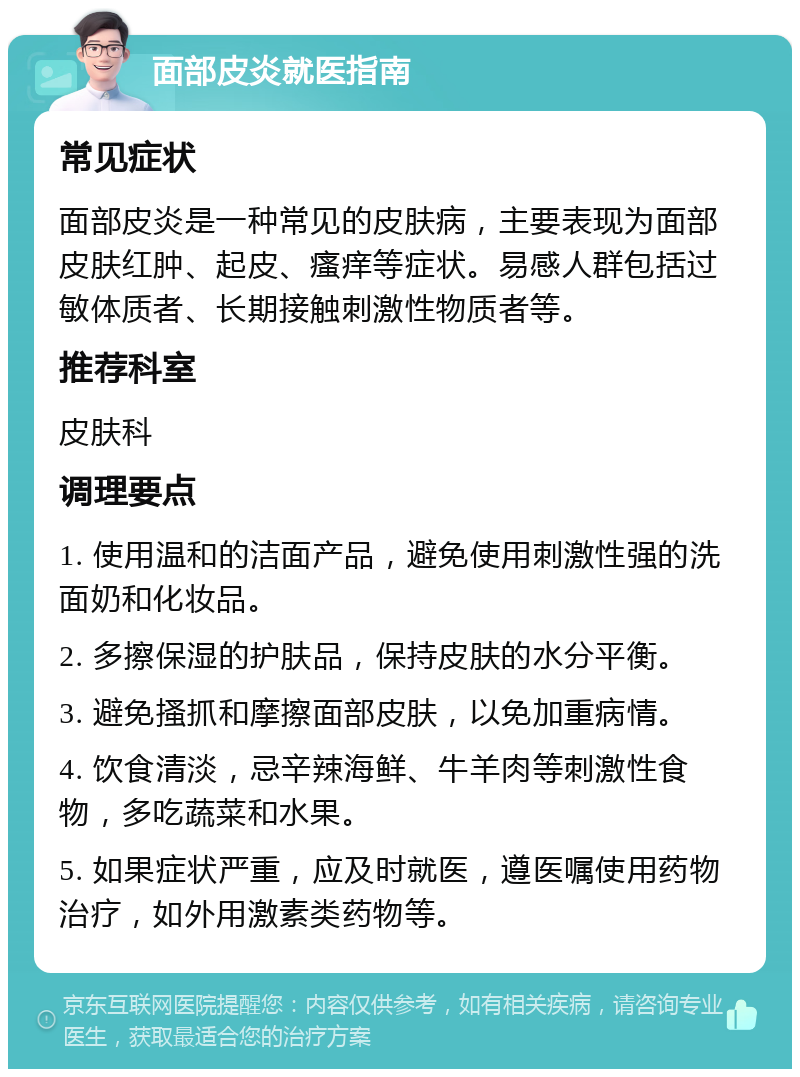 面部皮炎就医指南 常见症状 面部皮炎是一种常见的皮肤病，主要表现为面部皮肤红肿、起皮、瘙痒等症状。易感人群包括过敏体质者、长期接触刺激性物质者等。 推荐科室 皮肤科 调理要点 1. 使用温和的洁面产品，避免使用刺激性强的洗面奶和化妆品。 2. 多擦保湿的护肤品，保持皮肤的水分平衡。 3. 避免搔抓和摩擦面部皮肤，以免加重病情。 4. 饮食清淡，忌辛辣海鲜、牛羊肉等刺激性食物，多吃蔬菜和水果。 5. 如果症状严重，应及时就医，遵医嘱使用药物治疗，如外用激素类药物等。