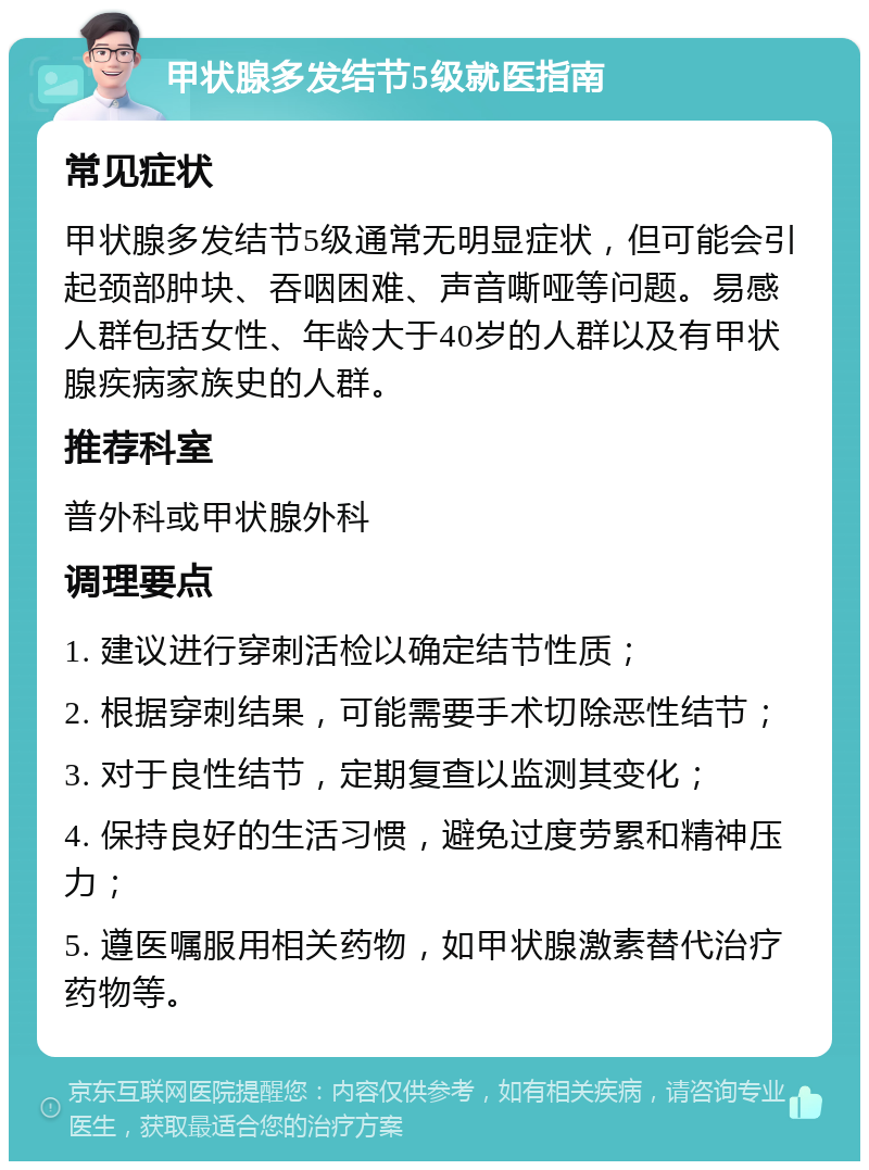 甲状腺多发结节5级就医指南 常见症状 甲状腺多发结节5级通常无明显症状，但可能会引起颈部肿块、吞咽困难、声音嘶哑等问题。易感人群包括女性、年龄大于40岁的人群以及有甲状腺疾病家族史的人群。 推荐科室 普外科或甲状腺外科 调理要点 1. 建议进行穿刺活检以确定结节性质； 2. 根据穿刺结果，可能需要手术切除恶性结节； 3. 对于良性结节，定期复查以监测其变化； 4. 保持良好的生活习惯，避免过度劳累和精神压力； 5. 遵医嘱服用相关药物，如甲状腺激素替代治疗药物等。