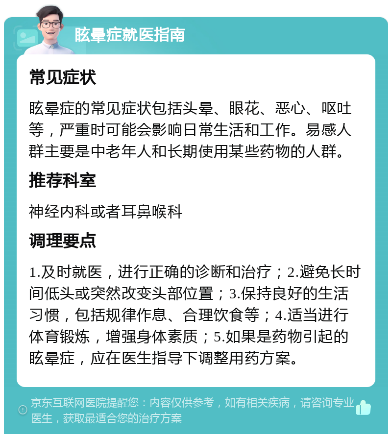 眩晕症就医指南 常见症状 眩晕症的常见症状包括头晕、眼花、恶心、呕吐等，严重时可能会影响日常生活和工作。易感人群主要是中老年人和长期使用某些药物的人群。 推荐科室 神经内科或者耳鼻喉科 调理要点 1.及时就医，进行正确的诊断和治疗；2.避免长时间低头或突然改变头部位置；3.保持良好的生活习惯，包括规律作息、合理饮食等；4.适当进行体育锻炼，增强身体素质；5.如果是药物引起的眩晕症，应在医生指导下调整用药方案。