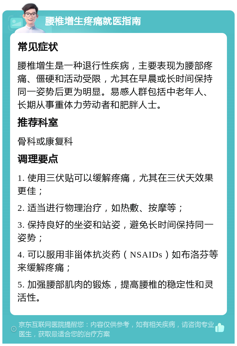 腰椎增生疼痛就医指南 常见症状 腰椎增生是一种退行性疾病，主要表现为腰部疼痛、僵硬和活动受限，尤其在早晨或长时间保持同一姿势后更为明显。易感人群包括中老年人、长期从事重体力劳动者和肥胖人士。 推荐科室 骨科或康复科 调理要点 1. 使用三伏贴可以缓解疼痛，尤其在三伏天效果更佳； 2. 适当进行物理治疗，如热敷、按摩等； 3. 保持良好的坐姿和站姿，避免长时间保持同一姿势； 4. 可以服用非甾体抗炎药（NSAIDs）如布洛芬等来缓解疼痛； 5. 加强腰部肌肉的锻炼，提高腰椎的稳定性和灵活性。