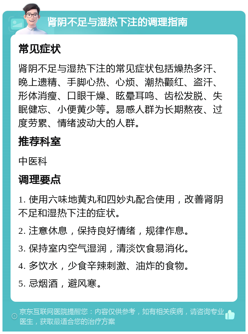 肾阴不足与湿热下注的调理指南 常见症状 肾阴不足与湿热下注的常见症状包括燥热多汗、晚上遗精、手脚心热、心烦、潮热颧红、盗汗、形体消瘦、口眼干燥、眩晕耳鸣、齿松发脱、失眠健忘、小便黄少等。易感人群为长期熬夜、过度劳累、情绪波动大的人群。 推荐科室 中医科 调理要点 1. 使用六味地黄丸和四妙丸配合使用，改善肾阴不足和湿热下注的症状。 2. 注意休息，保持良好情绪，规律作息。 3. 保持室内空气湿润，清淡饮食易消化。 4. 多饮水，少食辛辣刺激、油炸的食物。 5. 忌烟酒，避风寒。