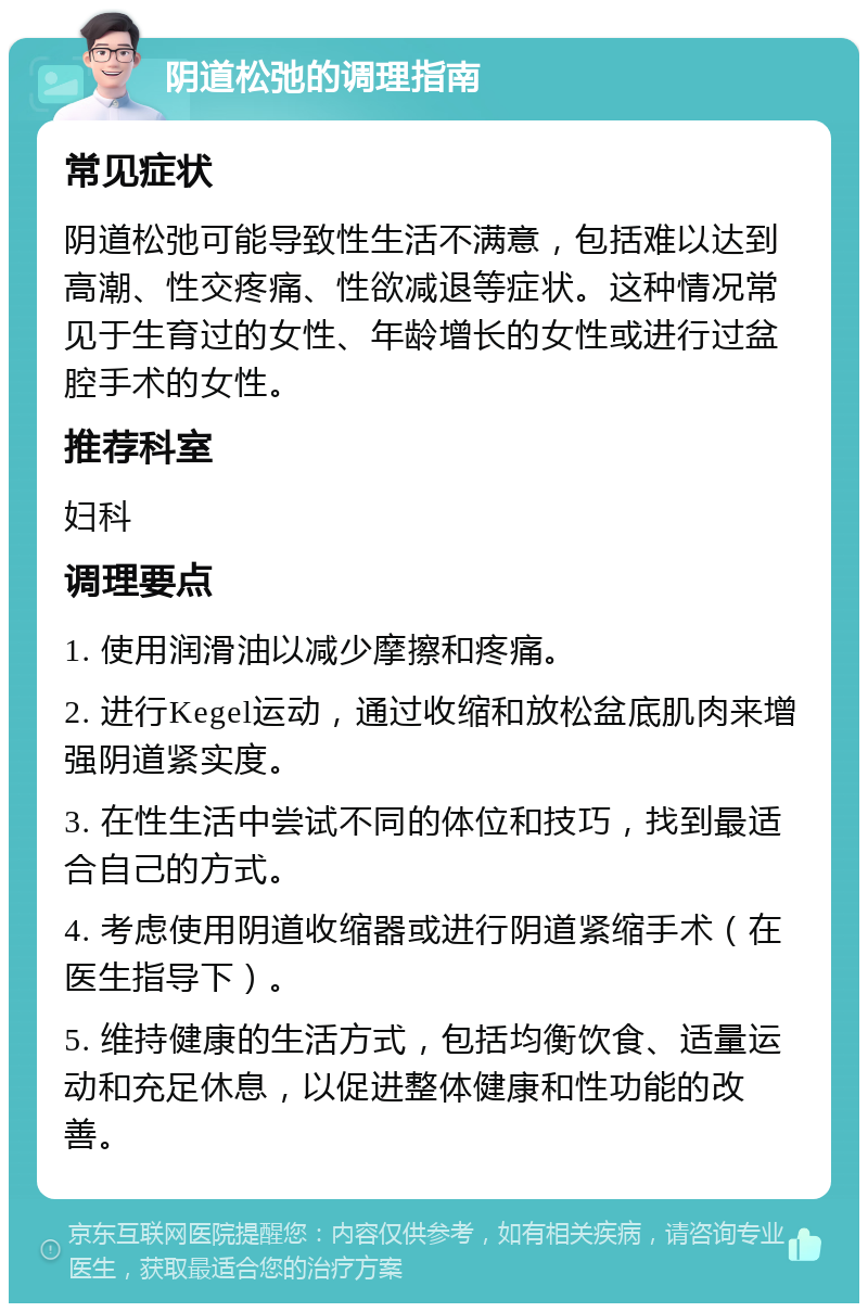 阴道松弛的调理指南 常见症状 阴道松弛可能导致性生活不满意，包括难以达到高潮、性交疼痛、性欲减退等症状。这种情况常见于生育过的女性、年龄增长的女性或进行过盆腔手术的女性。 推荐科室 妇科 调理要点 1. 使用润滑油以减少摩擦和疼痛。 2. 进行Kegel运动，通过收缩和放松盆底肌肉来增强阴道紧实度。 3. 在性生活中尝试不同的体位和技巧，找到最适合自己的方式。 4. 考虑使用阴道收缩器或进行阴道紧缩手术（在医生指导下）。 5. 维持健康的生活方式，包括均衡饮食、适量运动和充足休息，以促进整体健康和性功能的改善。