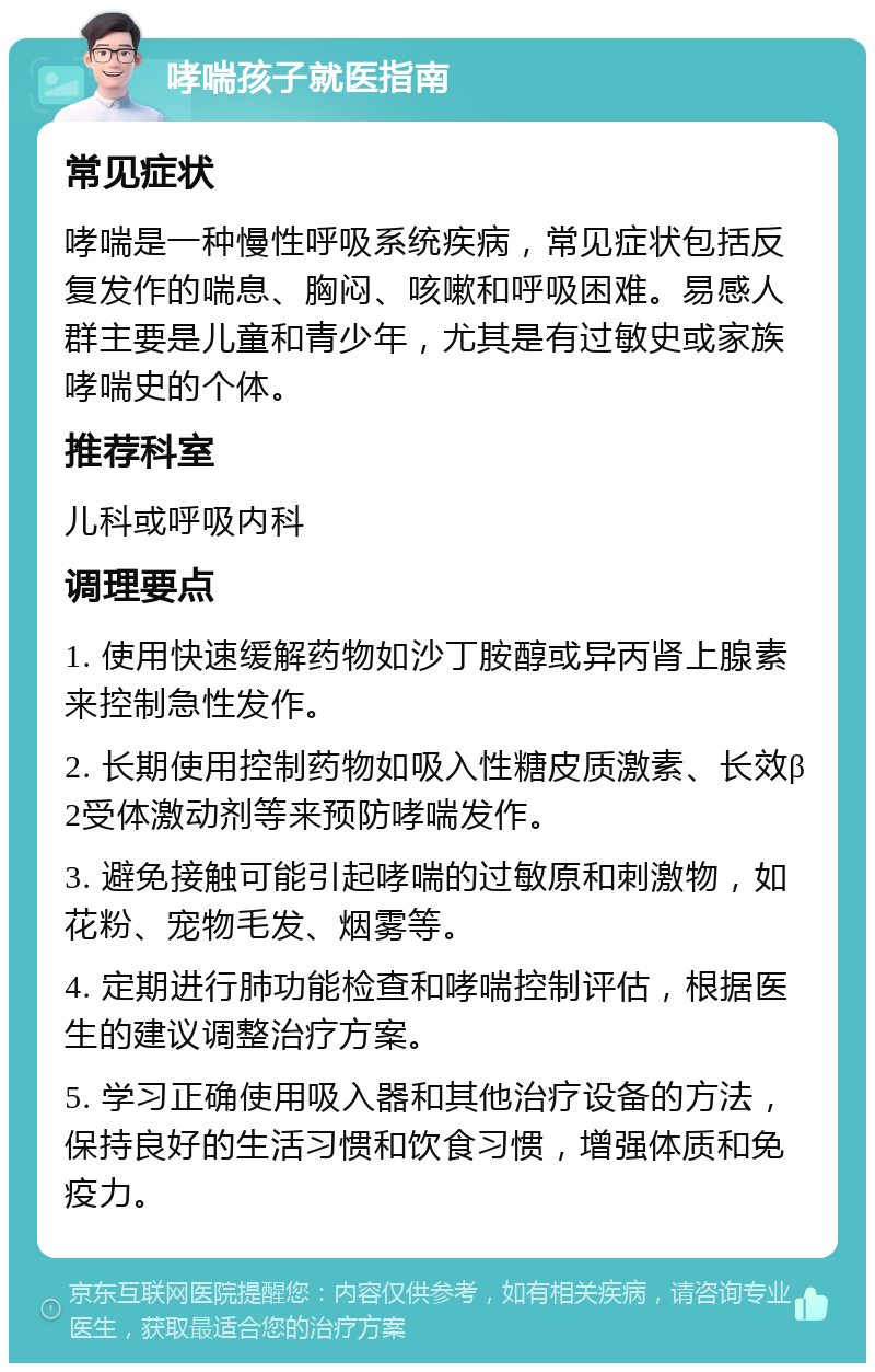 哮喘孩子就医指南 常见症状 哮喘是一种慢性呼吸系统疾病，常见症状包括反复发作的喘息、胸闷、咳嗽和呼吸困难。易感人群主要是儿童和青少年，尤其是有过敏史或家族哮喘史的个体。 推荐科室 儿科或呼吸内科 调理要点 1. 使用快速缓解药物如沙丁胺醇或异丙肾上腺素来控制急性发作。 2. 长期使用控制药物如吸入性糖皮质激素、长效β2受体激动剂等来预防哮喘发作。 3. 避免接触可能引起哮喘的过敏原和刺激物，如花粉、宠物毛发、烟雾等。 4. 定期进行肺功能检查和哮喘控制评估，根据医生的建议调整治疗方案。 5. 学习正确使用吸入器和其他治疗设备的方法，保持良好的生活习惯和饮食习惯，增强体质和免疫力。