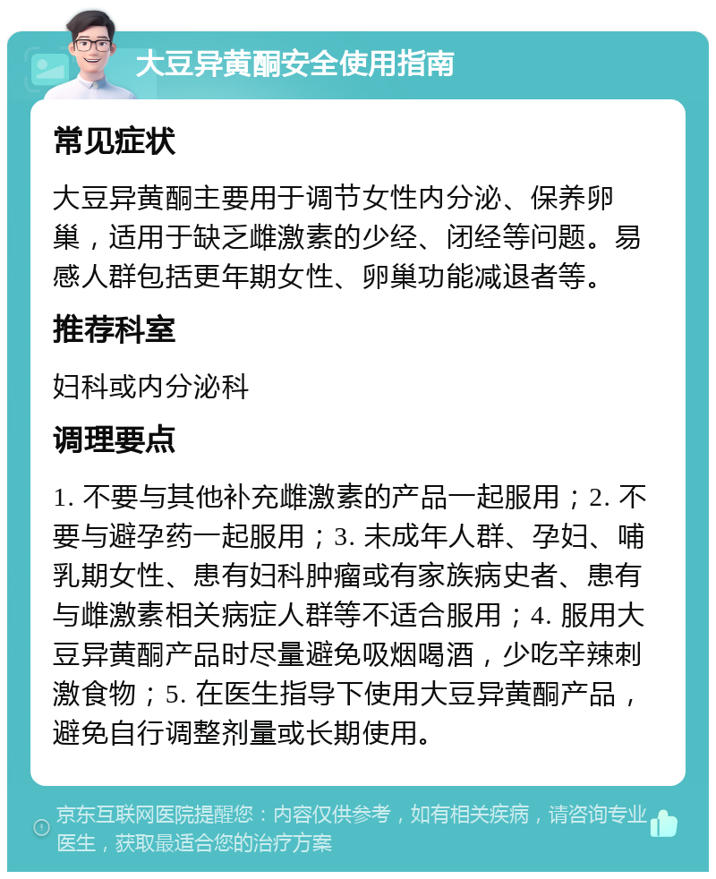 大豆异黄酮安全使用指南 常见症状 大豆异黄酮主要用于调节女性内分泌、保养卵巢，适用于缺乏雌激素的少经、闭经等问题。易感人群包括更年期女性、卵巢功能减退者等。 推荐科室 妇科或内分泌科 调理要点 1. 不要与其他补充雌激素的产品一起服用；2. 不要与避孕药一起服用；3. 未成年人群、孕妇、哺乳期女性、患有妇科肿瘤或有家族病史者、患有与雌激素相关病症人群等不适合服用；4. 服用大豆异黄酮产品时尽量避免吸烟喝酒，少吃辛辣刺激食物；5. 在医生指导下使用大豆异黄酮产品，避免自行调整剂量或长期使用。