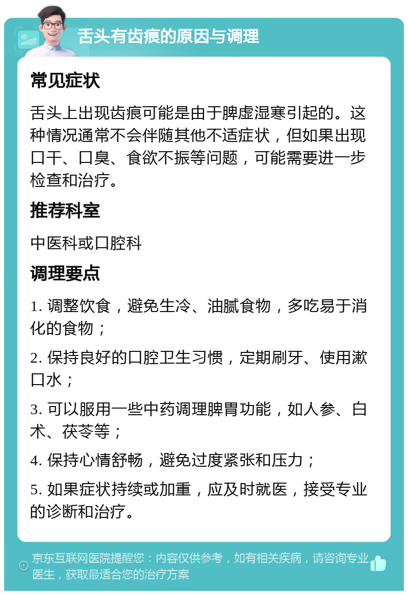 舌头有齿痕的原因与调理 常见症状 舌头上出现齿痕可能是由于脾虚湿寒引起的。这种情况通常不会伴随其他不适症状，但如果出现口干、口臭、食欲不振等问题，可能需要进一步检查和治疗。 推荐科室 中医科或口腔科 调理要点 1. 调整饮食，避免生冷、油腻食物，多吃易于消化的食物； 2. 保持良好的口腔卫生习惯，定期刷牙、使用漱口水； 3. 可以服用一些中药调理脾胃功能，如人参、白术、茯苓等； 4. 保持心情舒畅，避免过度紧张和压力； 5. 如果症状持续或加重，应及时就医，接受专业的诊断和治疗。