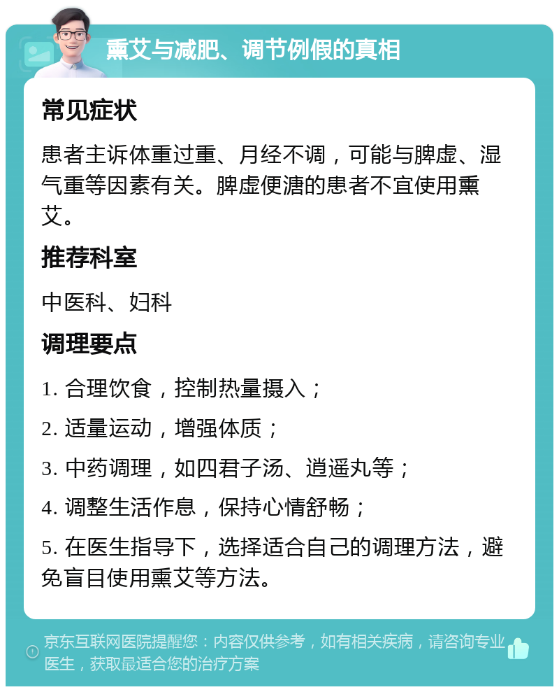 熏艾与减肥、调节例假的真相 常见症状 患者主诉体重过重、月经不调，可能与脾虚、湿气重等因素有关。脾虚便溏的患者不宜使用熏艾。 推荐科室 中医科、妇科 调理要点 1. 合理饮食，控制热量摄入； 2. 适量运动，增强体质； 3. 中药调理，如四君子汤、逍遥丸等； 4. 调整生活作息，保持心情舒畅； 5. 在医生指导下，选择适合自己的调理方法，避免盲目使用熏艾等方法。