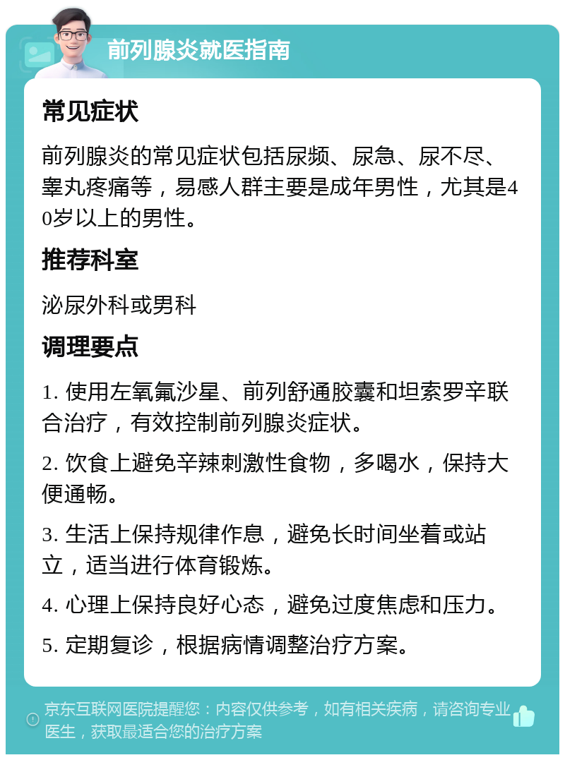 前列腺炎就医指南 常见症状 前列腺炎的常见症状包括尿频、尿急、尿不尽、睾丸疼痛等，易感人群主要是成年男性，尤其是40岁以上的男性。 推荐科室 泌尿外科或男科 调理要点 1. 使用左氧氟沙星、前列舒通胶囊和坦索罗辛联合治疗，有效控制前列腺炎症状。 2. 饮食上避免辛辣刺激性食物，多喝水，保持大便通畅。 3. 生活上保持规律作息，避免长时间坐着或站立，适当进行体育锻炼。 4. 心理上保持良好心态，避免过度焦虑和压力。 5. 定期复诊，根据病情调整治疗方案。