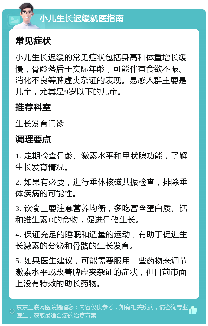 小儿生长迟缓就医指南 常见症状 小儿生长迟缓的常见症状包括身高和体重增长缓慢，骨龄落后于实际年龄，可能伴有食欲不振、消化不良等脾虚夹杂证的表现。易感人群主要是儿童，尤其是9岁以下的儿童。 推荐科室 生长发育门诊 调理要点 1. 定期检查骨龄、激素水平和甲状腺功能，了解生长发育情况。 2. 如果有必要，进行垂体核磁共振检查，排除垂体疾病的可能性。 3. 饮食上要注意营养均衡，多吃富含蛋白质、钙和维生素D的食物，促进骨骼生长。 4. 保证充足的睡眠和适量的运动，有助于促进生长激素的分泌和骨骼的生长发育。 5. 如果医生建议，可能需要服用一些药物来调节激素水平或改善脾虚夹杂证的症状，但目前市面上没有特效的助长药物。