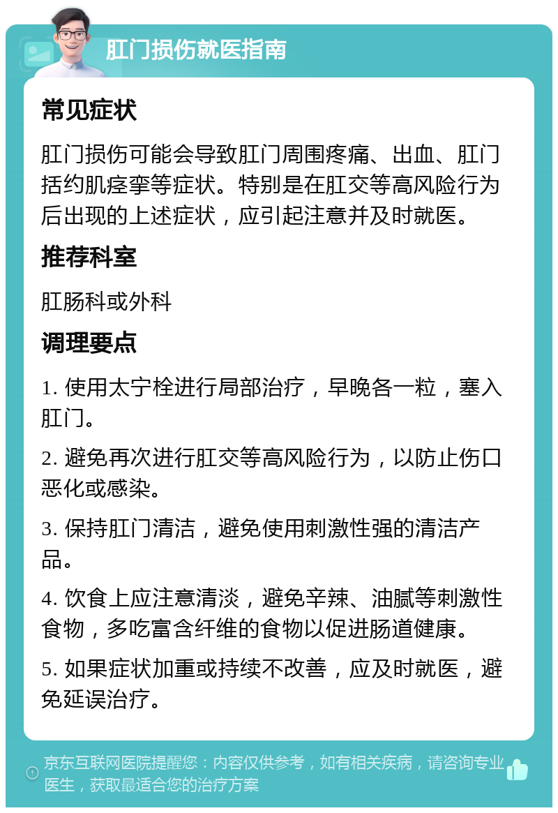 肛门损伤就医指南 常见症状 肛门损伤可能会导致肛门周围疼痛、出血、肛门括约肌痉挛等症状。特别是在肛交等高风险行为后出现的上述症状，应引起注意并及时就医。 推荐科室 肛肠科或外科 调理要点 1. 使用太宁栓进行局部治疗，早晚各一粒，塞入肛门。 2. 避免再次进行肛交等高风险行为，以防止伤口恶化或感染。 3. 保持肛门清洁，避免使用刺激性强的清洁产品。 4. 饮食上应注意清淡，避免辛辣、油腻等刺激性食物，多吃富含纤维的食物以促进肠道健康。 5. 如果症状加重或持续不改善，应及时就医，避免延误治疗。