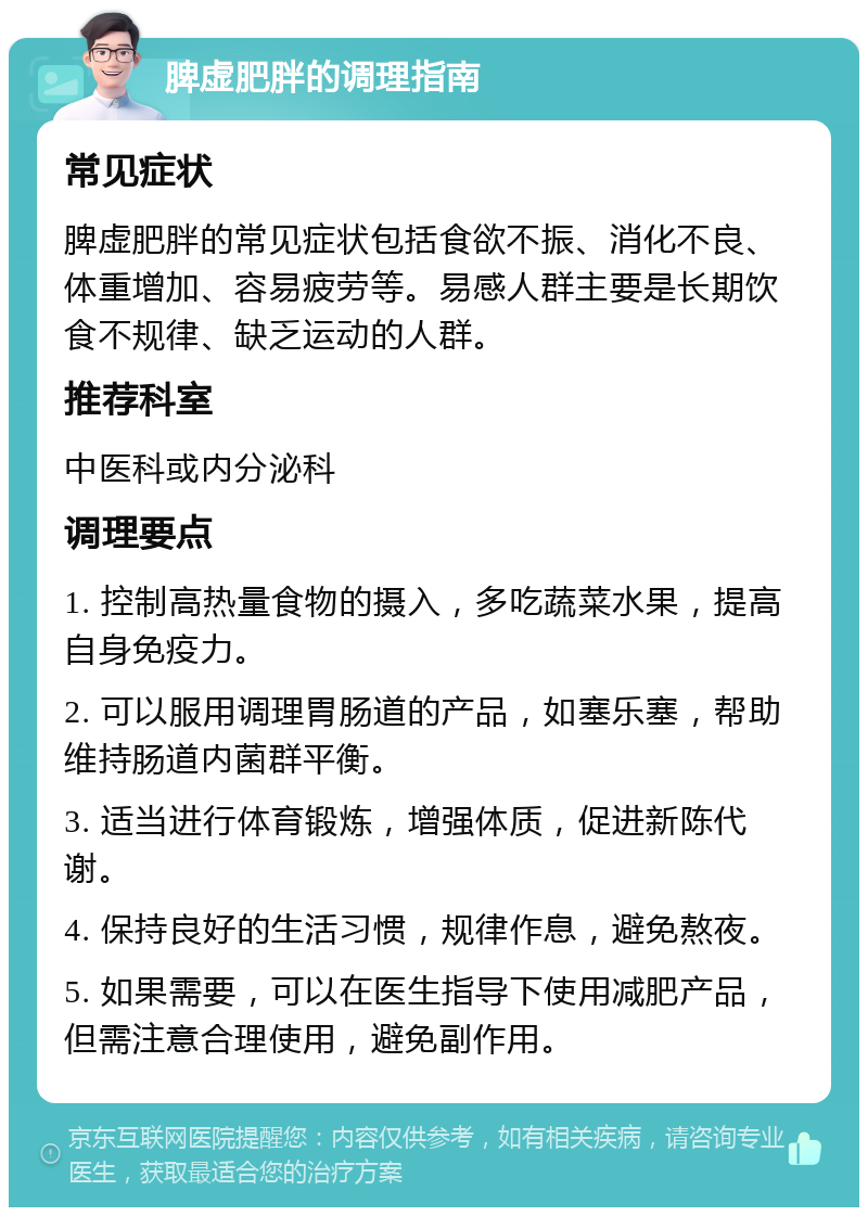 脾虚肥胖的调理指南 常见症状 脾虚肥胖的常见症状包括食欲不振、消化不良、体重增加、容易疲劳等。易感人群主要是长期饮食不规律、缺乏运动的人群。 推荐科室 中医科或内分泌科 调理要点 1. 控制高热量食物的摄入，多吃蔬菜水果，提高自身免疫力。 2. 可以服用调理胃肠道的产品，如塞乐塞，帮助维持肠道内菌群平衡。 3. 适当进行体育锻炼，增强体质，促进新陈代谢。 4. 保持良好的生活习惯，规律作息，避免熬夜。 5. 如果需要，可以在医生指导下使用减肥产品，但需注意合理使用，避免副作用。