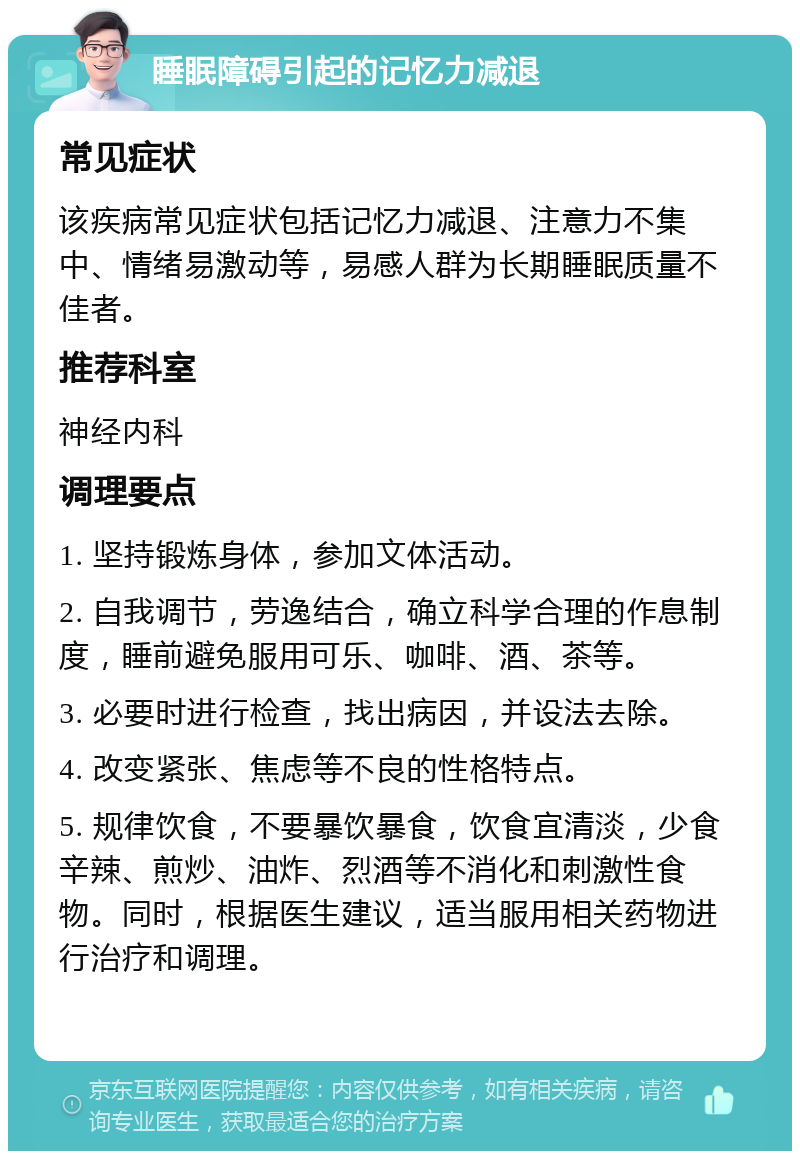 睡眠障碍引起的记忆力减退 常见症状 该疾病常见症状包括记忆力减退、注意力不集中、情绪易激动等，易感人群为长期睡眠质量不佳者。 推荐科室 神经内科 调理要点 1. 坚持锻炼身体，参加文体活动。 2. 自我调节，劳逸结合，确立科学合理的作息制度，睡前避免服用可乐、咖啡、酒、茶等。 3. 必要时进行检查，找出病因，并设法去除。 4. 改变紧张、焦虑等不良的性格特点。 5. 规律饮食，不要暴饮暴食，饮食宜清淡，少食辛辣、煎炒、油炸、烈酒等不消化和刺激性食物。同时，根据医生建议，适当服用相关药物进行治疗和调理。