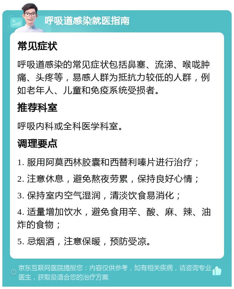 呼吸道感染就医指南 常见症状 呼吸道感染的常见症状包括鼻塞、流涕、喉咙肿痛、头疼等，易感人群为抵抗力较低的人群，例如老年人、儿童和免疫系统受损者。 推荐科室 呼吸内科或全科医学科室。 调理要点 1. 服用阿莫西林胶囊和西替利嗪片进行治疗； 2. 注意休息，避免熬夜劳累，保持良好心情； 3. 保持室内空气湿润，清淡饮食易消化； 4. 适量增加饮水，避免食用辛、酸、麻、辣、油炸的食物； 5. 忌烟酒，注意保暖，预防受凉。