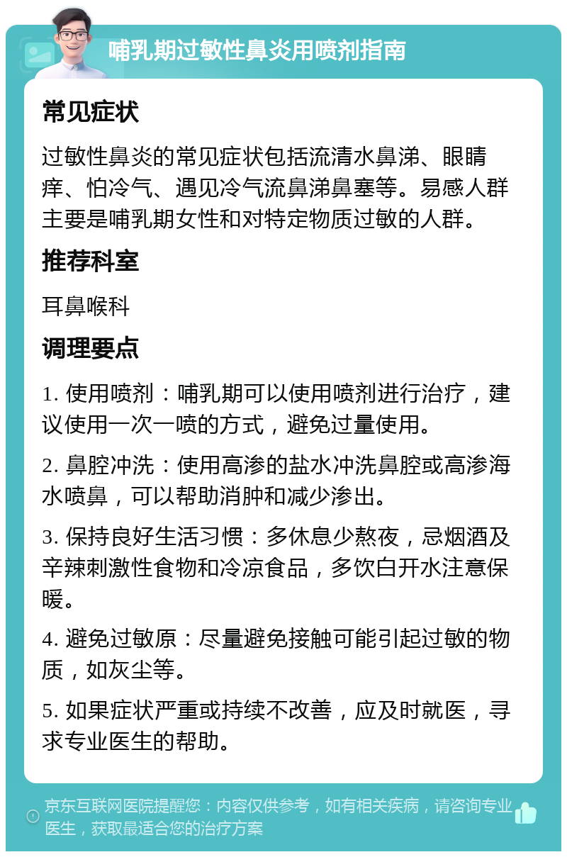 哺乳期过敏性鼻炎用喷剂指南 常见症状 过敏性鼻炎的常见症状包括流清水鼻涕、眼睛痒、怕冷气、遇见冷气流鼻涕鼻塞等。易感人群主要是哺乳期女性和对特定物质过敏的人群。 推荐科室 耳鼻喉科 调理要点 1. 使用喷剂：哺乳期可以使用喷剂进行治疗，建议使用一次一喷的方式，避免过量使用。 2. 鼻腔冲洗：使用高渗的盐水冲洗鼻腔或高渗海水喷鼻，可以帮助消肿和减少渗出。 3. 保持良好生活习惯：多休息少熬夜，忌烟酒及辛辣刺激性食物和冷凉食品，多饮白开水注意保暖。 4. 避免过敏原：尽量避免接触可能引起过敏的物质，如灰尘等。 5. 如果症状严重或持续不改善，应及时就医，寻求专业医生的帮助。