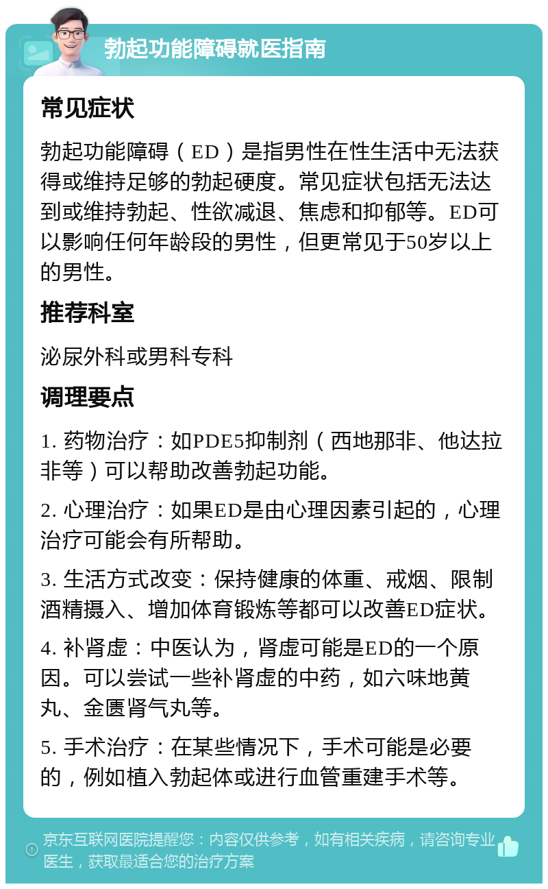 勃起功能障碍就医指南 常见症状 勃起功能障碍（ED）是指男性在性生活中无法获得或维持足够的勃起硬度。常见症状包括无法达到或维持勃起、性欲减退、焦虑和抑郁等。ED可以影响任何年龄段的男性，但更常见于50岁以上的男性。 推荐科室 泌尿外科或男科专科 调理要点 1. 药物治疗：如PDE5抑制剂（西地那非、他达拉非等）可以帮助改善勃起功能。 2. 心理治疗：如果ED是由心理因素引起的，心理治疗可能会有所帮助。 3. 生活方式改变：保持健康的体重、戒烟、限制酒精摄入、增加体育锻炼等都可以改善ED症状。 4. 补肾虚：中医认为，肾虚可能是ED的一个原因。可以尝试一些补肾虚的中药，如六味地黄丸、金匮肾气丸等。 5. 手术治疗：在某些情况下，手术可能是必要的，例如植入勃起体或进行血管重建手术等。