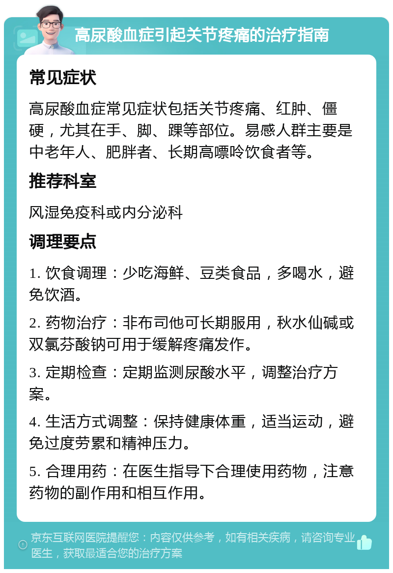 高尿酸血症引起关节疼痛的治疗指南 常见症状 高尿酸血症常见症状包括关节疼痛、红肿、僵硬，尤其在手、脚、踝等部位。易感人群主要是中老年人、肥胖者、长期高嘌呤饮食者等。 推荐科室 风湿免疫科或内分泌科 调理要点 1. 饮食调理：少吃海鲜、豆类食品，多喝水，避免饮酒。 2. 药物治疗：非布司他可长期服用，秋水仙碱或双氯芬酸钠可用于缓解疼痛发作。 3. 定期检查：定期监测尿酸水平，调整治疗方案。 4. 生活方式调整：保持健康体重，适当运动，避免过度劳累和精神压力。 5. 合理用药：在医生指导下合理使用药物，注意药物的副作用和相互作用。