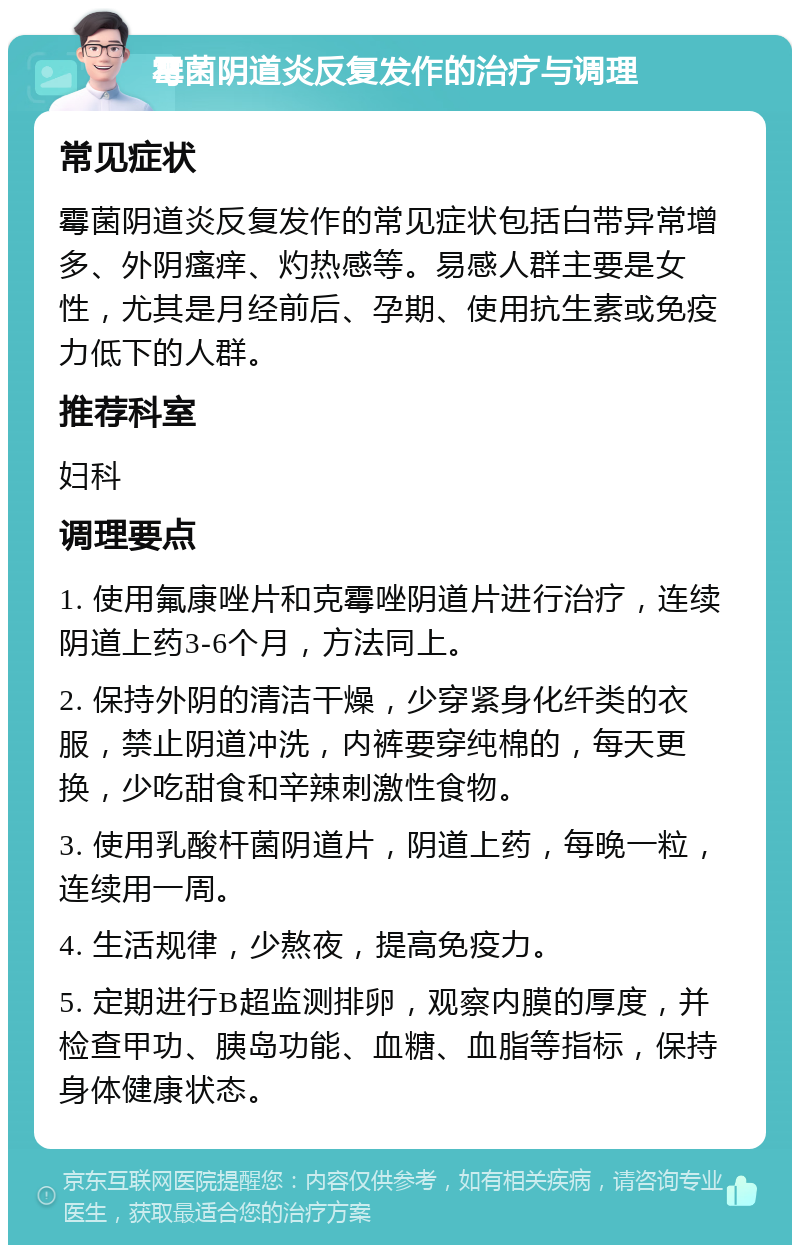 霉菌阴道炎反复发作的治疗与调理 常见症状 霉菌阴道炎反复发作的常见症状包括白带异常增多、外阴瘙痒、灼热感等。易感人群主要是女性，尤其是月经前后、孕期、使用抗生素或免疫力低下的人群。 推荐科室 妇科 调理要点 1. 使用氟康唑片和克霉唑阴道片进行治疗，连续阴道上药3-6个月，方法同上。 2. 保持外阴的清洁干燥，少穿紧身化纤类的衣服，禁止阴道冲洗，内裤要穿纯棉的，每天更换，少吃甜食和辛辣刺激性食物。 3. 使用乳酸杆菌阴道片，阴道上药，每晚一粒，连续用一周。 4. 生活规律，少熬夜，提高免疫力。 5. 定期进行B超监测排卵，观察内膜的厚度，并检查甲功、胰岛功能、血糖、血脂等指标，保持身体健康状态。