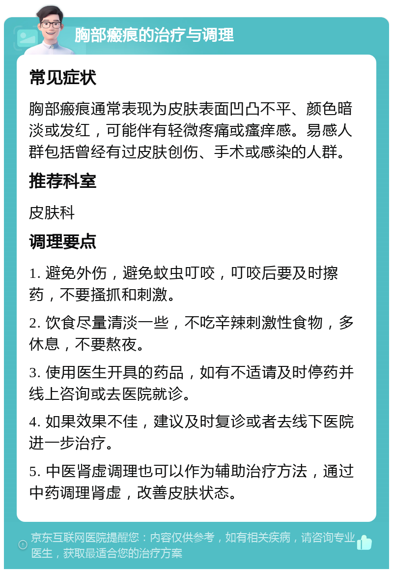 胸部瘢痕的治疗与调理 常见症状 胸部瘢痕通常表现为皮肤表面凹凸不平、颜色暗淡或发红，可能伴有轻微疼痛或瘙痒感。易感人群包括曾经有过皮肤创伤、手术或感染的人群。 推荐科室 皮肤科 调理要点 1. 避免外伤，避免蚊虫叮咬，叮咬后要及时擦药，不要搔抓和刺激。 2. 饮食尽量清淡一些，不吃辛辣刺激性食物，多休息，不要熬夜。 3. 使用医生开具的药品，如有不适请及时停药并线上咨询或去医院就诊。 4. 如果效果不佳，建议及时复诊或者去线下医院进一步治疗。 5. 中医肾虚调理也可以作为辅助治疗方法，通过中药调理肾虚，改善皮肤状态。