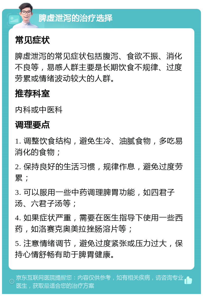 脾虚泄泻的治疗选择 常见症状 脾虚泄泻的常见症状包括腹泻、食欲不振、消化不良等，易感人群主要是长期饮食不规律、过度劳累或情绪波动较大的人群。 推荐科室 内科或中医科 调理要点 1. 调整饮食结构，避免生冷、油腻食物，多吃易消化的食物； 2. 保持良好的生活习惯，规律作息，避免过度劳累； 3. 可以服用一些中药调理脾胃功能，如四君子汤、六君子汤等； 4. 如果症状严重，需要在医生指导下使用一些西药，如洛赛克奥美拉挫肠溶片等； 5. 注意情绪调节，避免过度紧张或压力过大，保持心情舒畅有助于脾胃健康。