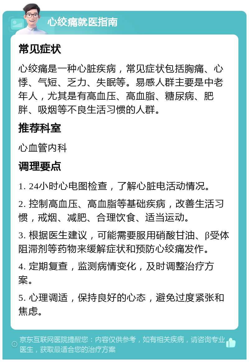 心绞痛就医指南 常见症状 心绞痛是一种心脏疾病，常见症状包括胸痛、心悸、气短、乏力、失眠等。易感人群主要是中老年人，尤其是有高血压、高血脂、糖尿病、肥胖、吸烟等不良生活习惯的人群。 推荐科室 心血管内科 调理要点 1. 24小时心电图检查，了解心脏电活动情况。 2. 控制高血压、高血脂等基础疾病，改善生活习惯，戒烟、减肥、合理饮食、适当运动。 3. 根据医生建议，可能需要服用硝酸甘油、β受体阻滞剂等药物来缓解症状和预防心绞痛发作。 4. 定期复查，监测病情变化，及时调整治疗方案。 5. 心理调适，保持良好的心态，避免过度紧张和焦虑。