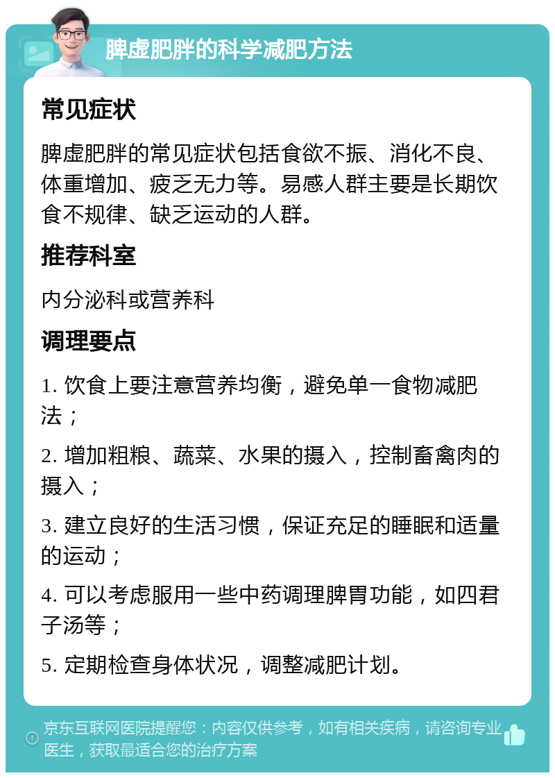 脾虚肥胖的科学减肥方法 常见症状 脾虚肥胖的常见症状包括食欲不振、消化不良、体重增加、疲乏无力等。易感人群主要是长期饮食不规律、缺乏运动的人群。 推荐科室 内分泌科或营养科 调理要点 1. 饮食上要注意营养均衡，避免单一食物减肥法； 2. 增加粗粮、蔬菜、水果的摄入，控制畜禽肉的摄入； 3. 建立良好的生活习惯，保证充足的睡眠和适量的运动； 4. 可以考虑服用一些中药调理脾胃功能，如四君子汤等； 5. 定期检查身体状况，调整减肥计划。