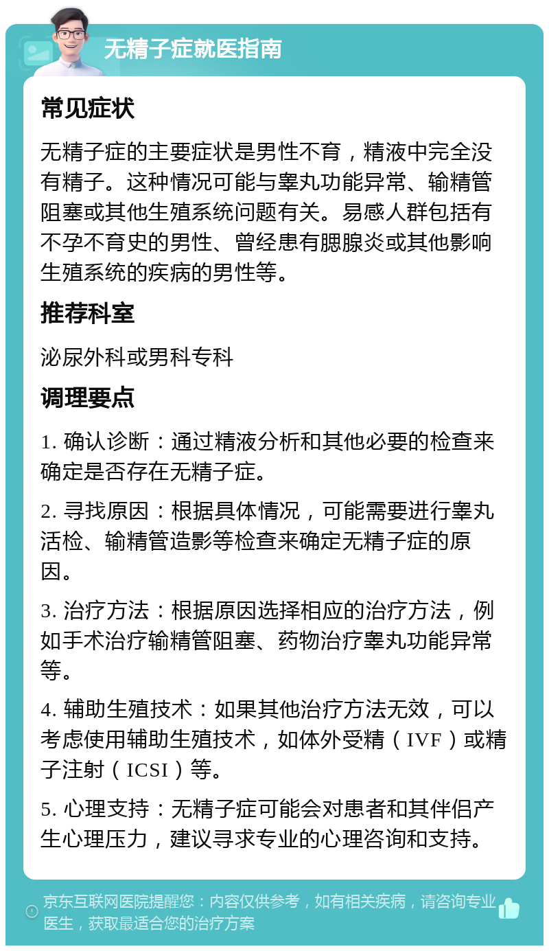 无精子症就医指南 常见症状 无精子症的主要症状是男性不育，精液中完全没有精子。这种情况可能与睾丸功能异常、输精管阻塞或其他生殖系统问题有关。易感人群包括有不孕不育史的男性、曾经患有腮腺炎或其他影响生殖系统的疾病的男性等。 推荐科室 泌尿外科或男科专科 调理要点 1. 确认诊断：通过精液分析和其他必要的检查来确定是否存在无精子症。 2. 寻找原因：根据具体情况，可能需要进行睾丸活检、输精管造影等检查来确定无精子症的原因。 3. 治疗方法：根据原因选择相应的治疗方法，例如手术治疗输精管阻塞、药物治疗睾丸功能异常等。 4. 辅助生殖技术：如果其他治疗方法无效，可以考虑使用辅助生殖技术，如体外受精（IVF）或精子注射（ICSI）等。 5. 心理支持：无精子症可能会对患者和其伴侣产生心理压力，建议寻求专业的心理咨询和支持。