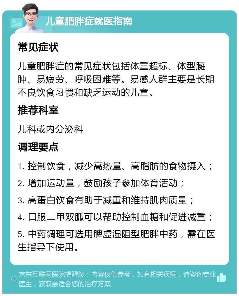 儿童肥胖症就医指南 常见症状 儿童肥胖症的常见症状包括体重超标、体型臃肿、易疲劳、呼吸困难等。易感人群主要是长期不良饮食习惯和缺乏运动的儿童。 推荐科室 儿科或内分泌科 调理要点 1. 控制饮食，减少高热量、高脂肪的食物摄入； 2. 增加运动量，鼓励孩子参加体育活动； 3. 高蛋白饮食有助于减重和维持肌肉质量； 4. 口服二甲双胍可以帮助控制血糖和促进减重； 5. 中药调理可选用脾虚湿阻型肥胖中药，需在医生指导下使用。