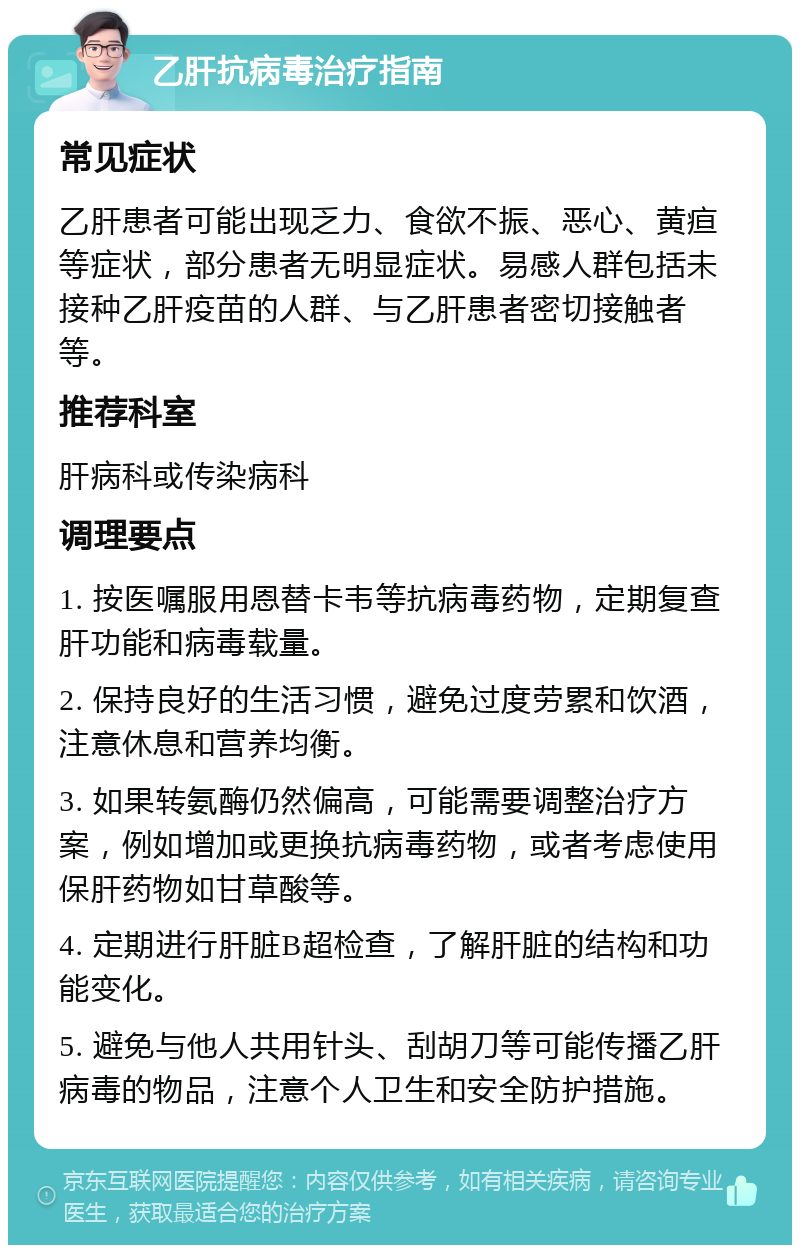 乙肝抗病毒治疗指南 常见症状 乙肝患者可能出现乏力、食欲不振、恶心、黄疸等症状，部分患者无明显症状。易感人群包括未接种乙肝疫苗的人群、与乙肝患者密切接触者等。 推荐科室 肝病科或传染病科 调理要点 1. 按医嘱服用恩替卡韦等抗病毒药物，定期复查肝功能和病毒载量。 2. 保持良好的生活习惯，避免过度劳累和饮酒，注意休息和营养均衡。 3. 如果转氨酶仍然偏高，可能需要调整治疗方案，例如增加或更换抗病毒药物，或者考虑使用保肝药物如甘草酸等。 4. 定期进行肝脏B超检查，了解肝脏的结构和功能变化。 5. 避免与他人共用针头、刮胡刀等可能传播乙肝病毒的物品，注意个人卫生和安全防护措施。