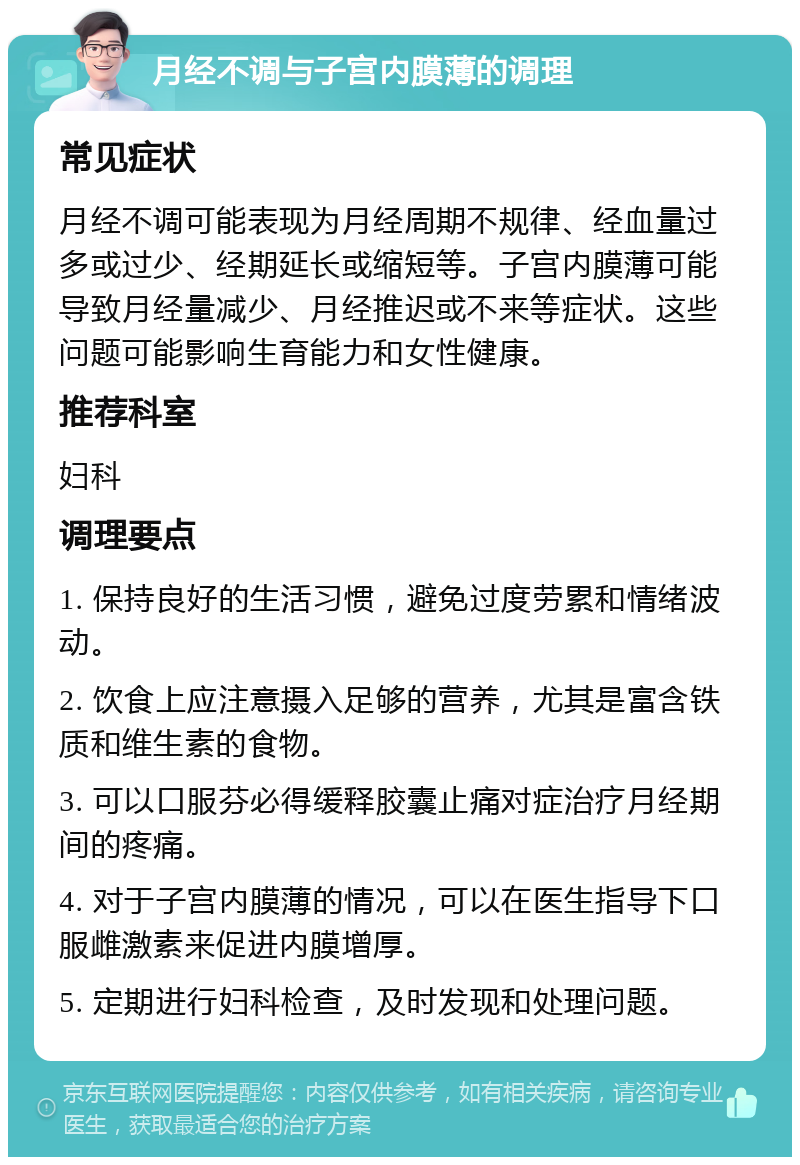 月经不调与子宫内膜薄的调理 常见症状 月经不调可能表现为月经周期不规律、经血量过多或过少、经期延长或缩短等。子宫内膜薄可能导致月经量减少、月经推迟或不来等症状。这些问题可能影响生育能力和女性健康。 推荐科室 妇科 调理要点 1. 保持良好的生活习惯，避免过度劳累和情绪波动。 2. 饮食上应注意摄入足够的营养，尤其是富含铁质和维生素的食物。 3. 可以口服芬必得缓释胶囊止痛对症治疗月经期间的疼痛。 4. 对于子宫内膜薄的情况，可以在医生指导下口服雌激素来促进内膜增厚。 5. 定期进行妇科检查，及时发现和处理问题。