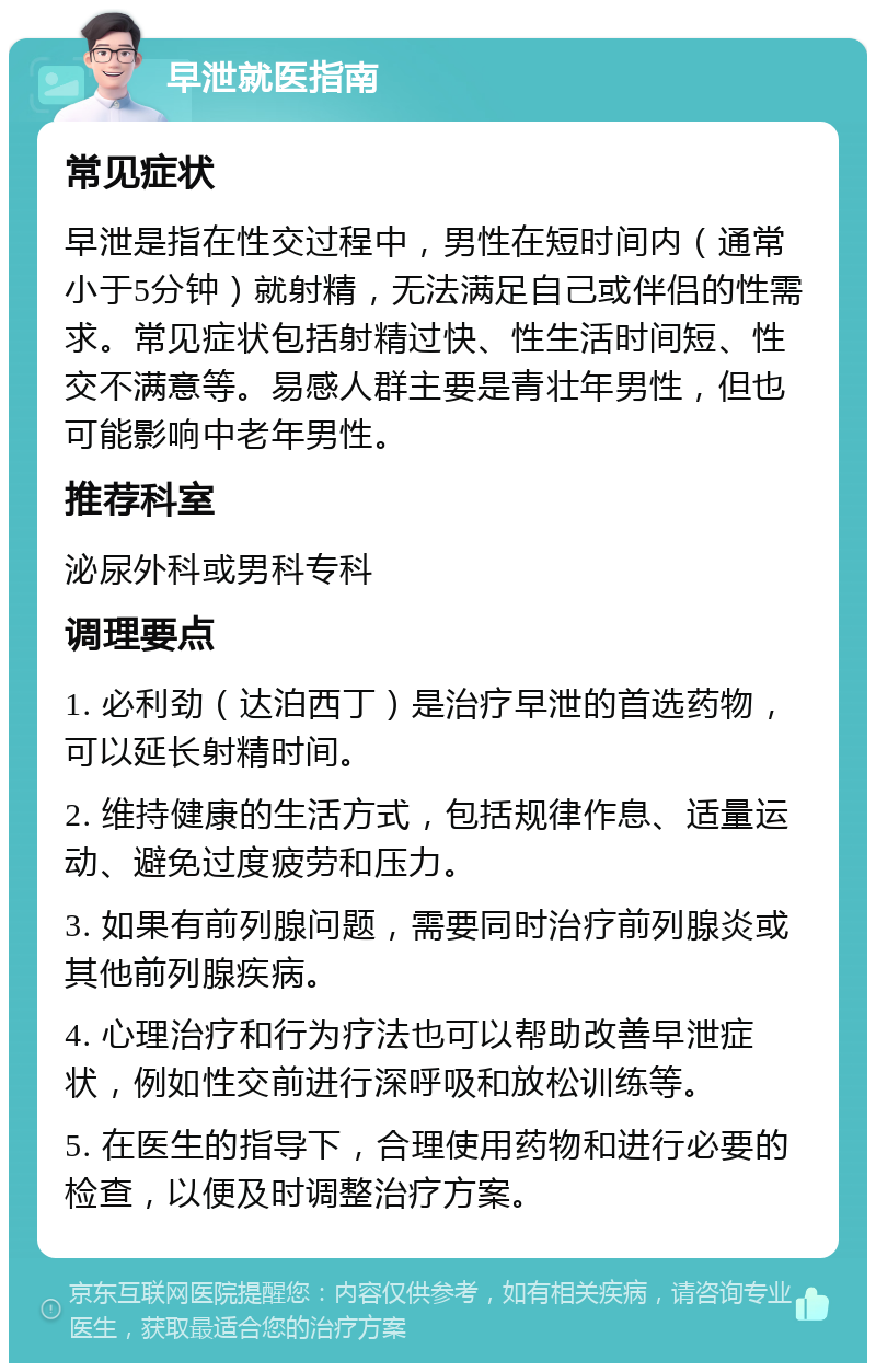 早泄就医指南 常见症状 早泄是指在性交过程中，男性在短时间内（通常小于5分钟）就射精，无法满足自己或伴侣的性需求。常见症状包括射精过快、性生活时间短、性交不满意等。易感人群主要是青壮年男性，但也可能影响中老年男性。 推荐科室 泌尿外科或男科专科 调理要点 1. 必利劲（达泊西丁）是治疗早泄的首选药物，可以延长射精时间。 2. 维持健康的生活方式，包括规律作息、适量运动、避免过度疲劳和压力。 3. 如果有前列腺问题，需要同时治疗前列腺炎或其他前列腺疾病。 4. 心理治疗和行为疗法也可以帮助改善早泄症状，例如性交前进行深呼吸和放松训练等。 5. 在医生的指导下，合理使用药物和进行必要的检查，以便及时调整治疗方案。